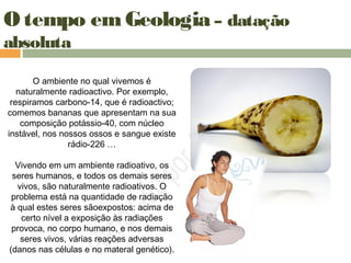 O tempo em Geologia – datação
absoluta
O ambiente no qual vivemos é
naturalmente radioactivo. Por exemplo,
respiramos carbono-14, que é radioactivo;
comemos bananas que apresentam na sua
composição potássio-40, com núcleo
instável, nos nossos ossos e sangue existe
rádio-226 …
Vivendo em um ambiente radioativo, os
seres humanos, e todos os demais seres
vivos, são naturalmente radioativos. O
problema está na quantidade de radiação
à qual estes seres sãoexpostos: acima de
certo nível a exposição às radiações
provoca, no corpo humano, e nos demais
seres vivos, várias reações adversas
(danos nas células e no materal genético).
 