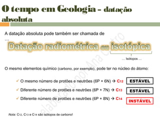 O tempo em Geologia – datação
absoluta
A datação absoluta pode também ser chamada de
…
O mesmo elementos químico (carbono, por exemplo), pode ter no núcleo do átomo:
 O mesmo número de protões e neutrões (6P + 6N)  C12
 Diferente número de protões e neutrões (6P + 8N)  C14
 Diferente número de protões e neutrões (6P + 7N)  C13
ESTÁVEL
ESTÁVEL
INSTÁVEL
… Isótopos …
Nota: C12, C13 e C14 são isótopos de carbono!
 