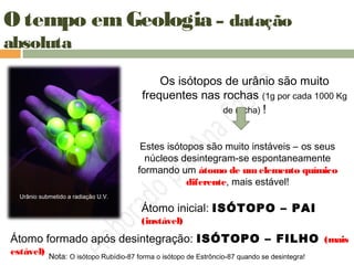O tempo em Geologia – datação
absoluta
Urânio submetido a radiação U.V.
Os isótopos de urânio são muito
frequentes nas rochas (1g por cada 1000 Kg
de rocha) !
Estes isótopos são muito instáveis – os seus
núcleos desintegram-se espontaneamente
formando um átomo de umelemento químico
diferente, mais estável!
Átomo inicial: ISÓTOPO – PAI
(instável)
Átomo formado após desintegração: ISÓTOPO – FILHO (mais
estável) Nota: O isótopo Rubídio-87 forma o isótopo de Estrôncio-87 quando se desintegra!
 