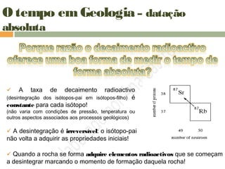 O tempo em Geologia – datação
absoluta
 A taxa de decaimento radioactivo
(desintegração dos isótopos-pai em isótopos-filho) é
constante para cada isótopo!
(não varia com condições de pressão, tenperatura ou
outros aspectos associados aos processos geológicos)
 A desintegração é irreversível: o isótopo-pai
não volta a adquirir as propriedades iniciais!
 Quando a rocha se forma adquire elementos radioactivos que se começam
a desintegrar marcando o momento de formação daquela rocha!
 