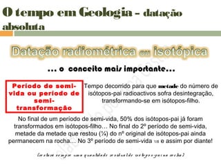 O tempo em Geologia – datação
absoluta
… o conceito mais importante…
Período de semi-
vida ou período de
semi-
transformação
Tempo decorrido para que metade do número de
isótopos-pai radioactivos sofra desintegração,
transformando-se em isótopos-filho.
No final de um período de semi-vida, 50% dos isótopos-pai já foram
transformados em isótopos-filho… No final do 2º período de semi-vida,
metade da metade que restou (¼) do nº original de isótopos-pai ainda
permanecem na rocha… No 3º período de semi-vida 1/8 e assim por diante!
(re stará se m pre um a q uantidade re sidualde isó to po s-pai na ro cha)
 