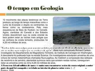 O tempo emGeologia
“O movimento das placas tectónicas da Terra
produziu ao longo do tempo maravilhas como o
cume do Evereste e dispôs os continentes na
forma como os conhecemos. Pelo meio
esqueceu-se da Baía de Hudson, no Canadá.
Agora, cientistas do Canadá e dos Estados
Unidos descobriram que na costa oriental da
baía podem estar as rochas mais antigas que
se conhece da crosta terrestre, produzidas há
4,28 mil milhões de anos.
"Existe m datas m ais antig as para m ine rais iso lado s pro ve nie nte s do O e ste da Austrália, m as e stas
são as ro chas m ais antig as q ue se co nhe ce até ag o ra ”, disse num comunicado Richard Carlson,
investigador do Departamento de Magnetismo Terrestre, do Instituto de Carnegie em Washington.
A descoberta foi publicada hoje na revista Science. Os investigadores estudaram amostras de uma
cintura de rochas metamórficas chamadas Nuvvuagittuq. Ao medirem a composição dos isótopos
de neodímio e de samário, elementos químicos raros que existem nestas rochas, conseguiram
datar as amostras entre os 3,8 e 4,28 mil milhões de anos.
A Terra tem 4,6 mil milhões de anos e é muito raro encontrar-se restos da crosta original, a maior
parte da qual foi esmagada e reciclada no interiordo planeta várias vezes. (…)” in
 