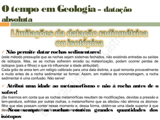 O tempo em Geologia – datação
absoluta
 Não permite datarrochas sedimentares!
(este método pressupõe que as rochas sejam sistemas fechados, não existindo entradas ou saídas
de isótopos. Mas, se as rochas sofrerem erosão ou meteorização, podem ocorrer perdas de
isótopos (pais e filhos) o que irá influenciar a idade atribuída!).
Cada grão de areia tem um relógio calibrado para uma data distinta, a qual remonta provavelmente
a muito antes de a rocha sedimentar se formar. Assim, em matéria de cronometragem, a rocha
sedimentar é uma confusão. Não serve!
 Atribuí uma idade ao metamorfismo e não à rocha antes de o
sofrer!
(Se tivermos em conta que as rochas metamórficas resultam de modificações, devidas a pressão e
tem-peratura, sofridas por outras rochas, o metamorfismo que as afectou não elimina os átomos-
filho que elas possam conter nesse momento e, dessa forma, obtém-se uma idade superior à que
deveria corresponder à última fase de metamorfismo. Nem sempre as rochas contêm grandes quantidades dos
isótopos
 