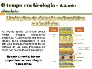 O tempo em Geologia – datação
absoluta
As rochas ígneas costumam conter
muitos isótopos radioactivos
diferentes. A solidificação das rochas
ígneas dá-se bruscamente, o que
tem uma consequência feliz: todos os
relógios de um dado fragmento de
rocha são calibrados em simultâneo.
Apenas as rochas ígneas
proporcionam bons relógios
radioactivos!
 