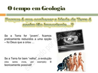 O tempo emGeologia
Se a Terra for “jovem”, ficamos
praticamente reduzidos a uma opção
– foi Deus que a criou …
Se a Terra for bem “velha”, a evolução
(dos seres vivos, por exemplo) é
teoricamente possível!
 