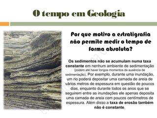 O tempo emGeologia
Os sedimentos não se acumulam numa taxa
constante em nenhum ambiente de sedimentação
(podem até haver longos momentos de ausência de
sedimentação). Por exemplo, durante uma inundação,
um rio poderá depositar uma camada de areia de
vários metros de espessura em questão de poucos
dias, enquanto durante todos os anos que se
seguirem entre as inundações ele apenas deposita
uma camada de areia com poucos centímetros de
espessura. Além disso a taxa de erosão também
não é constante.
Por que motivo a estratigrafia
não permite medir o tempo de
forma absoluta?
 