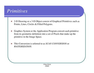 Primitives
   2-D Drawing or a 3-D Object consist of Graphical Primitives such as
   Points, Lines, Circles & Filled Polygons.

   Graphics System or the Application Program convert each primitive
   from its geometric definition into a set of Pixels that make up the
   primitive in the Image Space.

   This Conversion is referred to as SCAN CONVERSION or
   RASTERIZATION.




                                 Vinay Arora
                                    CSED
 