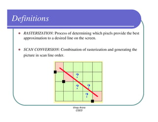 Definitions
   RASTERIZATION: Process of determining which pixels provide the best
   approximation to a desired line on the screen.

   SCAN CONVERSION: Combination of rasterization and generating the
   picture in scan line order.




                               Vinay Arora
                                  CSED
 