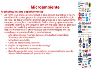 Microambiente
A empresa e seus departamentos
• Ao fazer seus planos de marketing, a gerência de marketing leva em
consideração outros grupos da empresa, tais como a administração
de topo, os departamentos de finanças, pesquisa e desenvolvimento,
compras, produção e contabilidade. Todos estes grupos formam o
ambiente interno e, em conjunto, têm um impacto sobre os planos e
as ações de marketing.A forma como a empresa organiza seus
departamementos e a eficiência que cada um consegue em sua
atuação geram pontos fortes e pontos fracos.
– Alta administração, Finanças, Compras, Produção, Contabilidade,
Tecnologia, Atendimento etc.
– Métodos de produção.
– Canais de atendimento ao cliente.
– Opções de pagamento e formas de cobrança.
– Política de atualização tecnológica.
– Quando uma destas coisas funciona bem, gera pontos fortes, quando
alguma delas funcona mal, gera pontos fracos.
 