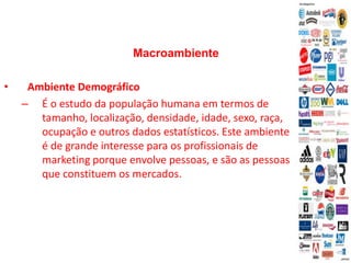 Macroambiente
• Ambiente Demográfico
– É o estudo da população humana em termos de
tamanho, localização, densidade, idade, sexo, raça,
ocupação e outros dados estatísticos. Este ambiente
é de grande interesse para os profissionais de
marketing porque envolve pessoas, e são as pessoas
que constituem os mercados.
 