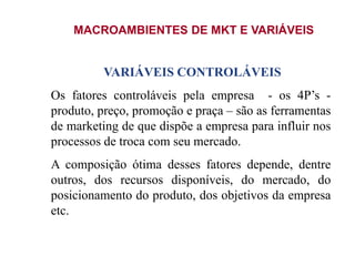 MACROAMBIENTES DE MKT E VARIÁVEIS
VARIÁVEIS CONTROLÁVEIS
Os fatores controláveis pela empresa - os 4P’s -
produto, preço, promoção e praça – são as ferramentas
de marketing de que dispõe a empresa para influir nos
processos de troca com seu mercado.
A composição ótima desses fatores depende, dentre
outros, dos recursos disponíveis, do mercado, do
posicionamento do produto, dos objetivos da empresa
etc.
 