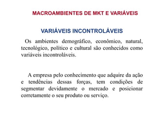 MACROAMBIENTES DE MKT E VARIÁVEIS
VARIÁVEIS INCONTROLÁVEIS
Os ambientes demográfico, econômico, natural,
tecnológico, político e cultural são conhecidos como
variáveis incontroláveis.
A empresa pelo conhecimento que adquire da ação
e tendências dessas forças, tem condições de
segmentar devidamente o mercado e posicionar
corretamente o seu produto ou serviço.
 
