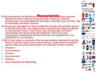 Microambiente
O Microambiente de Marketing é composto por forças que exercem
influências mais próximas à atuação das empresas e afetam
diretamente sua capacidade de entender e atender seus clientes. São
as chamadas variáveis internas.
As forças que interagem no Microambiente quando são positivas geram
os pontos fortes de uma organização e quando são negativas geram
os seus pontos fracos. Estas forças são consideradas variáveis
controláveis por fazem parte do ambiente interno de uma
organização e dependem diretamente de sua competência e na
qualidade de sua atuação.
É difícil listar todas as variáveis internas que podem representar pontos
fortes ou pontos fracos para uma empresa, então vamos enumerar
apenas algumas pistas que podem ser utilizadas nestes sentido.
• Empresa
• Fornecedores
• Clientes
• Concorrentes
• Públicos
• Intermediários de Marketing
 
