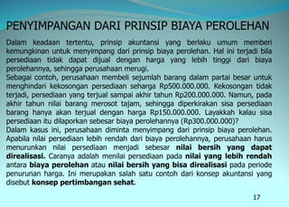 17
PENYIMPANGAN DARI PRINSIP BIAYA PEROLEHAN
Dalam keadaan tertentu, prinsip akuntansi yang berlaku umum memberi
kemungkinan untuk menyimpang dari prinsip biaya perolehan. Hal ini terjadi bila
persediaan tidak dapat dijual dengan harga yang lebih tinggi dari biaya
perolehannya, sehingga perusahaan merugi.
Sebagai contoh, perusahaan membeli sejumlah barang dalam partai besar untuk
menghindari kekosongan persediaan seharga Rp500.000.000. Kekosongan tidak
terjadi, persediaan yang terjual sampai akhir tahun Rp200.000.000. Namun, pada
akhir tahun nilai barang merosot tajam, sehingga diperkirakan sisa persediaan
barang hanya akan terjual dengan harga Rp150.000.000. Layakkah kalau sisa
persediaan itu dilaporkan sebesar biaya perolehannya (Rp300.000.000)?
Dalam kasus ini, perusahaan diminta menyimpang dari prinsip biaya perolehan.
Apabila nilai persediaan lebih rendah dari biaya perolehannya, perusahaan harus
menurunkan nilai persediaan menjadi sebesar nilai bersih yang dapat
direalisasi. Caranya adalah menilai persediaan pada nilai yang lebih rendah
antara biaya perolehan atau nilai bersih yang bisa direalisasi pada periode
penurunan harga. Ini merupakan salah satu contoh dari konsep akuntansi yang
disebut konsep pertimbangan sehat.
 