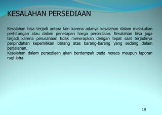 19
KESALAHAN PERSEDIAAN
Kesalahan bisa terjadi antara lain karena adanya kesalahan dalam melakukan
perhitungan atau dalam penetapan harga persediaan. Kesalahan bisa juga
terjadi karena perusahaan tidak menerapkan dengan tepat saat terjadinya
perpindahan kepemilikan barang atas barang-barang yang sedang dalam
perjalanan.
Kesalahan dalam persediaan akan berdampak pada neraca maupun laporan
rugi-laba.
 