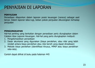 23
PENYAJIAN DI LAPORAN
PENYAJIAN
Persediaan dilaporkan dalam laporan posisi keuangan (neraca) sebagai aset
lancar. Dalam laporan laba-rugi, beban pokok penjualan dikurangkan terhadap
penjualan
PENGUNGKAPAN
Hal-hal penting yang berkaitan dengan persediaan perlu diungkapkan dalam
Catatan Atas Laporan Keuangan. Hal-hal yang perlu diungkapkan meliputi:
1. Pengelompokkan persediaan
2. Dasar akuntansi yang digunakan (biaya perolehan, atau nilai yang lebih
rendah antara biaya perolehan atau nilai bersih yang dapat direalisasi)
3. Metode biaya perolehan (identifikasi khusus, MPKP atau biaya perolehan
rata-rata).
Contoh dapat dilihat di buku pada halaman 445
 