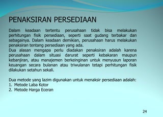 24
PENAKSIRAN PERSEDIAAN
Dalam keadaan tertentu perusahaan tidak bisa melakukan
perhitungan fisik persediaan, seperti saat gudang terbakar dan
sebagainya. Dalam keadaan demikian, perusahaan harus melakukan
penaksiran tentang persediaan yang ada.
Dua alasan mengapa perlu diadakan penaksiran adalah karena
perusahaan dalam situasi darurat seperti kebakaran maupun
kebanjiran, atau manajemen berkeinginan untuk menyusun laporan
keuangan secara bulanan atau triwulanan tetapi perhitungan fisik
dilakukan setahun sekali.
Dua metode yang lazim digunakan untuk menaksir persediaan adalah:
1. Metode Laba Kotor
2. Metode Harga Eceran
 
