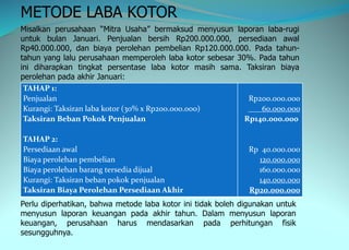 METODE LABA KOTOR
Misalkan perusahaan “Mitra Usaha” bermaksud menyusun laporan laba-rugi
untuk bulan Januari. Penjualan bersih Rp200.000.000, persediaan awal
Rp40.000.000, dan biaya perolehan pembelian Rp120.000.000. Pada tahun-
tahun yang lalu perusahaan memperoleh laba kotor sebesar 30%. Pada tahun
ini diharapkan tingkat persentase laba kotor masih sama. Taksiran biaya
perolehan pada akhir Januari:
TAHAP 1:
Penjualan
Kurangi: Taksiran laba kotor (30% x Rp200.000.000)
Taksiran Beban Pokok Penjualan
TAHAP 2:
Persediaan awal
Biaya perolehan pembelian
Biaya perolehan barang tersedia dijual
Kurangi: Taksiran beban pokok penjualan
Taksiran Biaya Perolehan Persediaan Akhir
Rp200.000.000
60.000.000
Rp140.000.000
Rp 40.000.000
120.000.000
160.000.000
140.000.000
Rp20.000.000
Perlu diperhatikan, bahwa metode laba kotor ini tidak boleh digunakan untuk
menyusun laporan keuangan pada akhir tahun. Dalam menyusun laporan
keuangan, perusahaan harus mendasarkan pada perhitungan fisik
sesungguhnya.
 