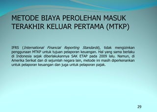 29
METODE BIAYA PEROLEHAN MASUK
TERAKHIR KELUAR PERTAMA (MTKP)
IFRS (International Financial Reporting Standards), tidak mengizinkan
penggunaan MTKP untuk tujuan pelaporan keuangan. Hal yang sama berlaku
di Indonesia sejak diberlakukannya SAK ETAP pada 2009 lalu. Namun, di
Amerika Serikat dan di sejumlah negara lain, metode ini masih diperkenankan
untuk pelaporan keuangan dan juga untuk pelaporan pajak.
 