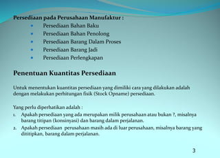 Persediaan pada Perusahaan Manufaktur :
 Persediaan Bahan Baku
 Persediaan Bahan Penolong
 Persediaan Barang Dalam Proses
 Persediaan Barang Jadi
 Persediaan Perlengkapan
Penentuan Kuantitas Persediaan
Untuk menentukan kuantitas persediaan yang dimiliki cara yang dilakukan adalah
dengan melakukan perhitungan fisik (Stock Opname) persediaan.
Yang perlu diperhatikan adalah :
1. Apakah persediaan yang ada merupakan milik perusahaan atau bukan ?, misalnya
barang titipan (konsinyasi) dan barang dalam perjalanan.
2. Apakah persediaan perusahaan masih ada di luar perusahaan, misalnya barang yang
dititipkan, barang dalam perjalanan.
3
 