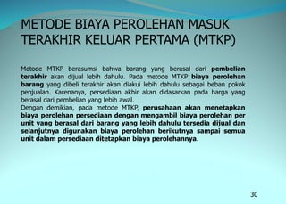 30
METODE BIAYA PEROLEHAN MASUK
TERAKHIR KELUAR PERTAMA (MTKP)
Metode MTKP berasumsi bahwa barang yang berasal dari pembelian
terakhir akan dijual lebih dahulu. Pada metode MTKP biaya perolehan
barang yang dibeli terakhir akan diakui lebih dahulu sebagai beban pokok
penjualan. Karenanya, persediaan akhir akan didasarkan pada harga yang
berasal dari pembelian yang lebih awal.
Dengan demikian, pada metode MTKP, perusahaan akan menetapkan
biaya perolehan persediaan dengan mengambil biaya perolehan per
unit yang berasal dari barang yang lebih dahulu tersedia dijual dan
selanjutnya digunakan biaya perolehan berikutnya sampai semua
unit dalam persediaan ditetapkan biaya perolehannya.
 