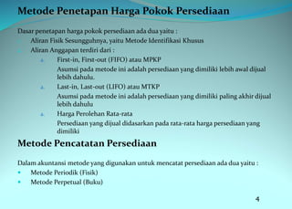 Metode Penetapan Harga Pokok Persediaan
Dasar penetapan harga pokok persediaan ada dua yaitu :
1. Aliran Fisik Sesungguhnya, yaitu Metode Identifikasi Khusus
2. Aliran Anggapan terdiri dari :
a. First-in, First-out (FIFO) atau MPKP
Asumsi pada metode ini adalah persediaan yang dimiliki lebih awal dijual
lebih dahulu.
a. Last-in, Last-out (LIFO) atau MTKP
Asumsi pada metode ini adalah persediaan yang dimiliki paling akhir dijual
lebih dahulu
a. Harga Perolehan Rata-rata
Persediaan yang dijual didasarkan pada rata-rata harga persediaan yang
dimiliki
Metode Pencatatan Persediaan
Dalam akuntansi metode yang digunakan untuk mencatat persediaan ada dua yaitu :
 Metode Periodik (Fisik)
 Metode Perpetual (Buku)
4
 