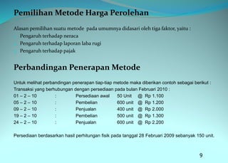 Pemilihan Metode Harga Perolehan
Alasan pemilihan suatu metode pada umumnya didasari oleh tiga faktor, yaitu :
1. Pengaruh terhadap neraca
2. Pengaruh terhadap laporan laba rugi
3. Pengaruh terhadap pajak
Perbandingan Penerapan Metode
Untuk melihat perbandingan penerapan tiap-tiap metode maka diberikan contoh sebagai berikut :
Transaksi yang berhubungan dengan persediaan pada bulan Februari 2010 :
01 – 2 – 10 : Persediaan awal 50 Unit @ Rp 1.100
05 – 2 – 10 : Pembelian 600 unit @ Rp 1.200
09 – 2 – 10 : Penjualan 400 unit @ Rp 2.000
19 – 2 – 10 : Pembelian 500 unit @ Rp 1.300
24 – 2 – 10 : Penjualan 600 unit @ Rp 2.200
Persediaan berdasarkan hasil perhitungan fisik pada tanggal 28 Februari 2009 sebanyak 150 unit.
9
 