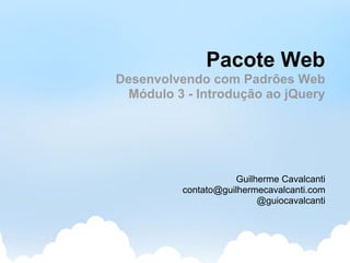 Pacote Web
Desenvolvendo com Padrões Web
  Módulo 3 - Introdução ao jQuery




                     Guilherme Cavalcanti
          contato@guilhermecavalcanti.com
                          @guiocavalcanti
 