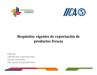 Requisitos vigentes de exportación de
productos frescos
Preparada:
Alejandra Díaz. Especialista SAIA
Ajustada y presentada:
Pilar Agudelo P. Especialista SAIA
 