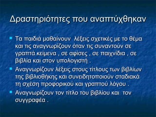 Δραστηριότητες που αναπτύχθηκανΔραστηριότητες που αναπτύχθηκαν
 Τα παιδιά μαθαίνουν λέξεις σχετικές με το θέμαΤα παιδιά μαθαίνουν λέξεις σχετικές με το θέμα
και τις αναγνωρίζουν όταν τις συναντούν σεκαι τις αναγνωρίζουν όταν τις συναντούν σε
γραπτά κείμενα , σε αφίσες , σε παιχνίδια , σεγραπτά κείμενα , σε αφίσες , σε παιχνίδια , σε
βιβλία και στον υπολογιστή .βιβλία και στον υπολογιστή .
 Αναγνωρίζουν λέξεις στους τίτλους των βιβλίωνΑναγνωρίζουν λέξεις στους τίτλους των βιβλίων
της βιβλιοθήκης και συνειδητοποιούν σταδιακάτης βιβλιοθήκης και συνειδητοποιούν σταδιακά
τη σχέση προφορικού και γραπτού λόγου .τη σχέση προφορικού και γραπτού λόγου .
 Αναγνωρίζουν τον τίτλο του βιβλίου και τονΑναγνωρίζουν τον τίτλο του βιβλίου και τον
συγγραφέα .συγγραφέα .
 