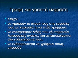 Γραφή και γραπτή έκφρασηΓραφή και γραπτή έκφραση
 ΣτόχοιΣτόχοι ::
 να γράφουν το όνοµά τους στις εργασίεςνα γράφουν το όνοµά τους στις εργασίες
τους µε κεφαλαία ή και πεζά γράµµατα.τους µε κεφαλαία ή και πεζά γράµµατα.
 να αντιγράφουν λέξεις που εξυπηρετούννα αντιγράφουν λέξεις που εξυπηρετούν
λειτουργικές ανάγκες και ανταποκρίνονταιλειτουργικές ανάγκες και ανταποκρίνονται
στα ενδιαφέροντά τους.στα ενδιαφέροντά τους.
 να ενθαρρύνονται να γράφουν όπωςνα ενθαρρύνονται να γράφουν όπως
µπορούνµπορούν
 