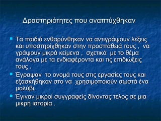 Δραστηριότητες που αναπτύχθηκανΔραστηριότητες που αναπτύχθηκαν
 Τα παιδιά ενθαρύνθηκαν να αντιγράψουν λέξειςΤα παιδιά ενθαρύνθηκαν να αντιγράψουν λέξεις
και υποστηρίχθηκαν στην προσπάθειά τους , νακαι υποστηρίχθηκαν στην προσπάθειά τους , να
γράψουν μικράγράψουν μικρά κείμενα , σχετικά με το θέμακείμενα , σχετικά με το θέμα
ανάλογα με τα ενδιαφέροντα και τις επιδιώξειςανάλογα με τα ενδιαφέροντα και τις επιδιώξεις
τους .τους .
 Έγραψαν το ονομά τους στις εργασίες τους καιΈγραψαν το ονομά τους στις εργασίες τους και
εξασκήθηκαν στο να χρησιμοποιούν σωστά έναεξασκήθηκαν στο να χρησιμοποιούν σωστά ένα
μολύβι.μολύβι.
 Έγιναν μικροί συγγραφείς δίνοντας τέλος σε μιαΈγιναν μικροί συγγραφείς δίνοντας τέλος σε μια
μικρή ιστορία .μικρή ιστορία .
 