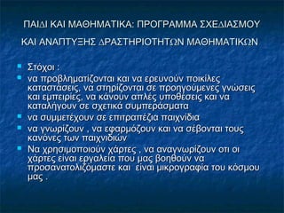 ΠΑΙ∆Ι ΚΑΙ ΜΑΘΗΜΑΤΙΚΑ: ΠΡΟΓΡΑΜΜΑ ΣΧΕ∆ΙΑΣΜΟΥΠΑΙ∆Ι ΚΑΙ ΜΑΘΗΜΑΤΙΚΑ: ΠΡΟΓΡΑΜΜΑ ΣΧΕ∆ΙΑΣΜΟΥ
ΚΑΙ ΑΝΑΠΤΥΞΗΣ ∆ΡΑΣΤΗΡΙΟΤΗΤΩΝ ΜΑΘΗΜΑΤΙΚΩΝΚΑΙ ΑΝΑΠΤΥΞΗΣ ∆ΡΑΣΤΗΡΙΟΤΗΤΩΝ ΜΑΘΗΜΑΤΙΚΩΝ
 ΣτόχοιΣτόχοι ::
 να προβληµατίζονται και να ερευνούν ποικίλεςνα προβληµατίζονται και να ερευνούν ποικίλες
καταστάσεις, να στηρίζονται σε προηγούµενες γνώσειςκαταστάσεις, να στηρίζονται σε προηγούµενες γνώσεις
και εµπειρίες, να κάνουν απλές υποθέσεις και νακαι εµπειρίες, να κάνουν απλές υποθέσεις και να
καταλήγουν σε σχετικά συµπεράσµατακαταλήγουν σε σχετικά συµπεράσµατα
 να συμμετέχουν σε επιτραπέζια παιχνίδιανα συμμετέχουν σε επιτραπέζια παιχνίδια
 να γνωρίζουν , να εφαρμόζουν και να σέβονται τουςνα γνωρίζουν , να εφαρμόζουν και να σέβονται τους
κανόνες των παιχνιδιώνκανόνες των παιχνιδιών
 Να χρησιμοποιούν χάρτες , να αναγνωρίζουν οτι οιΝα χρησιμοποιούν χάρτες , να αναγνωρίζουν οτι οι
χάρτες είναι εργαλεία που μας βοηθούν ναχάρτες είναι εργαλεία που μας βοηθούν να
προσανατολιζόμαστε και είναι μικρογραφία του κόσμουπροσανατολιζόμαστε και είναι μικρογραφία του κόσμου
μας .μας .
 