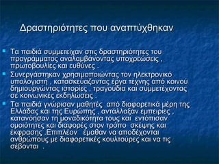 Δραστηριότητες που αναπτύχθηκανΔραστηριότητες που αναπτύχθηκαν
 Τα παιδιά συμμετείχαν στις δραστηριότητες τουΤα παιδιά συμμετείχαν στις δραστηριότητες του
προγράμματος αναλαμβάνοντας υποχρεώσεις ,προγράμματος αναλαμβάνοντας υποχρεώσεις ,
πρωτοβουλίες και ευθύνες .πρωτοβουλίες και ευθύνες .
 Συνεργάστηκαν χρησιμοποιώντας τον ηλεκτρονικόΣυνεργάστηκαν χρησιμοποιώντας τον ηλεκτρονικό
υπολογιστή , κατασκεύαζοντας έργα τέχνης από κοινούυπολογιστή , κατασκεύαζοντας έργα τέχνης από κοινού
δημιουργώντας ιστορίες , τραγούδια και συμμετέχονταςδημιουργώντας ιστορίες , τραγούδια και συμμετέχοντας
σε κοινωνικές εκδηλώσεις .σε κοινωνικές εκδηλώσεις .
 Τα παιδιά γνώρισαν μαθητές από διαφορετικά μέρη τηςΤα παιδιά γνώρισαν μαθητές από διαφορετικά μέρη της
Ελλάδας και της Ευρώπης , αντάλλαξαν εμπειρίες ,Ελλάδας και της Ευρώπης , αντάλλαξαν εμπειρίες ,
κατανόησαν τη μοναδικότητα τους και εντόπισανκατανόησαν τη μοναδικότητα τους και εντόπισαν
ομοιότητες και διαφορές στον τρόπο σκέψης καιομοιότητες και διαφορές στον τρόπο σκέψης και
έκφρασης .Επιπλέον έμαθαν να αποδέχονταιέκφρασης .Επιπλέον έμαθαν να αποδέχονται
ανθρώπους με διαφορετικές κουλτούρες και να τιςανθρώπους με διαφορετικές κουλτούρες και να τις
σέβονται .σέβονται .
 