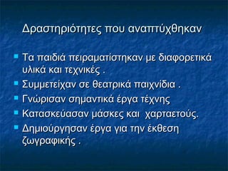 Δραστηριότητες που αναπτύχθηκανΔραστηριότητες που αναπτύχθηκαν
 Τα παιδιά πειραματίστηκαν με διαφορετικάΤα παιδιά πειραματίστηκαν με διαφορετικά
υλικά και τεχνικές .υλικά και τεχνικές .
 Συμμετείχαν σε θεατρικά παιχνίδια .Συμμετείχαν σε θεατρικά παιχνίδια .
 Γνώρισαν σημαντικά έργα τέχνηςΓνώρισαν σημαντικά έργα τέχνης
 Κατασκεύασαν μάσκες και χαρταετούς.Κατασκεύασαν μάσκες και χαρταετούς.
 Δημιούργησαν έργα για την έκθεσηΔημιούργησαν έργα για την έκθεση
ζωγραφικής .ζωγραφικής .
 