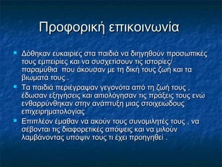 Προφορική επικοινωνίαΠροφορική επικοινωνία
 Δόθηκαν ευκαιρίες στα παιδιά να διηγηθούν προσωπικέςΔόθηκαν ευκαιρίες στα παιδιά να διηγηθούν προσωπικές
τους εμπειρίες και να συσχετίσουν τις ιστορίες/τους εμπειρίες και να συσχετίσουν τις ιστορίες/
παραμύθια που άκουσαν με τη δική τους ζωή και ταπαραμύθια που άκουσαν με τη δική τους ζωή και τα
βιωματά τους .βιωματά τους .
 Τα παιδιά περιέγραψαν γεγονότα από τη ζωή τους ,Τα παιδιά περιέγραψαν γεγονότα από τη ζωή τους ,
έδωσαν εξηγήσεις και αιτιολόγησαν τις πράξεις τους ενώέδωσαν εξηγήσεις και αιτιολόγησαν τις πράξεις τους ενώ
ενθαρρύνθηκαν στην ανάπτυξη μιας στοιχειώδουςενθαρρύνθηκαν στην ανάπτυξη μιας στοιχειώδους
επιχειρηματολογίαςεπιχειρηματολογίας
 Επιπλέον έμαθαν να ακούν τους συνομιλητές τους , ναΕπιπλέον έμαθαν να ακούν τους συνομιλητές τους , να
σέβονται τις διαφορετικές απόψεις και να μιλούνσέβονται τις διαφορετικές απόψεις και να μιλούν
λαμβάνοντας υπόψιν τους τι έχει προηγηθεί .λαμβάνοντας υπόψιν τους τι έχει προηγηθεί .
 