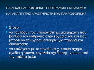 ΠΑΙ∆Ι ΚΑΙ ΠΛΗΡΟΦΟΡΙΚΗ: ΠΡΟΓΡΑΜΜΑ ΣΧΕ∆ΙΑΣΜΟΥΠΑΙ∆Ι ΚΑΙ ΠΛΗΡΟΦΟΡΙΚΗ: ΠΡΟΓΡΑΜΜΑ ΣΧΕ∆ΙΑΣΜΟΥ
ΚΑΙ ΑΝΑΠΤΥΞΗΣ ∆ΡΑΣΤΗΡΙΟΤΗΤΩΝ ΠΛΗΡΟΦΟΡΙΚΗΣΚΑΙ ΑΝΑΠΤΥΞΗΣ ∆ΡΑΣΤΗΡΙΟΤΗΤΩΝ ΠΛΗΡΟΦΟΡΙΚΗΣ
 ΣτόχοιΣτόχοι ::
 να ταυτίζουν τον υπολογιστή µε µια µηχανή πουνα ταυτίζουν τον υπολογιστή µε µια µηχανή που
βοηθάει τον άνθρωπο στην εργασία του και πουβοηθάει τον άνθρωπο στην εργασία του και που
µπορεί να τον χρησιµοποιήσει για παιχνίδι καιµπορεί να τον χρησιµοποιήσει για παιχνίδι και
διασκέδασηδιασκέδαση
 να επιλέγουν µε το ποντίκι (π.χ. έτοιµο σχήµα,να επιλέγουν µε το ποντίκι (π.χ. έτοιµο σχήµα,
σχέδιο ή εικόνα, εργαλείο σχεδίασης, χρώµα απόσχέδιο ή εικόνα, εργαλείο σχεδίασης, χρώµα από
την παλέτατην παλέτα ))κ.λπκ.λπ
 