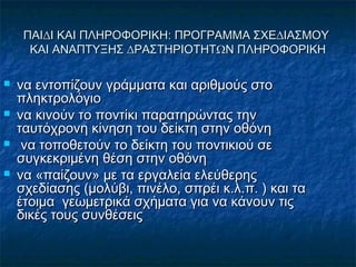ΠΑΙ∆Ι ΚΑΙ ΠΛΗΡΟΦΟΡΙΚΗ: ΠΡΟΓΡΑΜΜΑ ΣΧΕ∆ΙΑΣΜΟΥΠΑΙ∆Ι ΚΑΙ ΠΛΗΡΟΦΟΡΙΚΗ: ΠΡΟΓΡΑΜΜΑ ΣΧΕ∆ΙΑΣΜΟΥ
ΚΑΙ ΑΝΑΠΤΥΞΗΣ ∆ΡΑΣΤΗΡΙΟΤΗΤΩΝ ΠΛΗΡΟΦΟΡΙΚΗΚΑΙ ΑΝΑΠΤΥΞΗΣ ∆ΡΑΣΤΗΡΙΟΤΗΤΩΝ ΠΛΗΡΟΦΟΡΙΚΗ
 να εντοπίζουν γράµµατα και αριθµούς στονα εντοπίζουν γράµµατα και αριθµούς στο
πληκτρολόγιοπληκτρολόγιο
 να κινούν το ποντίκι παρατηρώντας τηννα κινούν το ποντίκι παρατηρώντας την
ταυτόχρονη κίνηση του δείκτη στην οθόνηταυτόχρονη κίνηση του δείκτη στην οθόνη
 να τοποθετούν το δείκτη του ποντικιού σενα τοποθετούν το δείκτη του ποντικιού σε
συγκεκριµένη θέση στην οθόνησυγκεκριµένη θέση στην οθόνη
 να «παίζουν» µε τα εργαλεία ελεύθερηςνα «παίζουν» µε τα εργαλεία ελεύθερης
σχεδίασης (µολύβι, πινέλο, σπρέι κ.λ.π. ) και τασχεδίασης (µολύβι, πινέλο, σπρέι κ.λ.π. ) και τα
έτοιµα γεωµετρικά σχήµατα για να κάνουν τιςέτοιµα γεωµετρικά σχήµατα για να κάνουν τις
δικές τους συνθέσειςδικές τους συνθέσεις
 