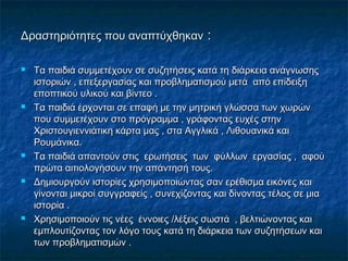 Δραστηριότητες που αναπτύχθηκανΔραστηριότητες που αναπτύχθηκαν ::
 Τα παιδιά συμμετέχουν σε συζητήσεις κατά τη διάρκεια ανάγνωσηςΤα παιδιά συμμετέχουν σε συζητήσεις κατά τη διάρκεια ανάγνωσης
ιστοριών , επεξεργασίας και προβληματισμού μετά από επίδειξηιστοριών , επεξεργασίας και προβληματισμού μετά από επίδειξη
εποπτικού υλικού και βίντεο .εποπτικού υλικού και βίντεο .
 Τα παιδιά έρχονται σε επαφή με την μητρική γλώσσα των χωρώνΤα παιδιά έρχονται σε επαφή με την μητρική γλώσσα των χωρών
που συμμετέχουν στο πρόγραμμα , γράφοντας ευχές στηνπου συμμετέχουν στο πρόγραμμα , γράφοντας ευχές στην
Χριστουγιεννιάτικη κάρτα μας , στα Αγγλικά , Λιθουανικά καιΧριστουγιεννιάτικη κάρτα μας , στα Αγγλικά , Λιθουανικά και
Ρουμάνικα.Ρουμάνικα.
 Τα παιδιά απαντούν στις ερωτήσεις των φύλλων εργασίας , αφούΤα παιδιά απαντούν στις ερωτήσεις των φύλλων εργασίας , αφού
πρώτα αιτιολογήσουν την απάντησή τους.πρώτα αιτιολογήσουν την απάντησή τους.
 Δημιουργούν ιστορίες χρησιμοποιώντας σαν ερέθισμα εικόνες καιΔημιουργούν ιστορίες χρησιμοποιώντας σαν ερέθισμα εικόνες και
γίνονται μικροί συγγραφείς , συνεχίζοντας και δίνοντας τέλος σε μιαγίνονται μικροί συγγραφείς , συνεχίζοντας και δίνοντας τέλος σε μια
ιστορία .ιστορία .
 Χρησιμοποιούν τις νέες έννοιες /λέξεις σωστά , βελτιώνοντας καιΧρησιμοποιούν τις νέες έννοιες /λέξεις σωστά , βελτιώνοντας και
εμπλουτίζοντας τον λόγο τους κατά τη διάρκεια των συζητήσεων καιεμπλουτίζοντας τον λόγο τους κατά τη διάρκεια των συζητήσεων και
των προβληματισμών .των προβληματισμών .
 