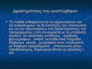 Δραστηριότητες που αναπτύχθηκανΔραστηριότητες που αναπτύχθηκαν
 Τα παιδιά ενθαρρύνονται να εξερευνήσουν καιΤα παιδιά ενθαρρύνονται να εξερευνήσουν και
να ανακαλύψουν τις δυνατότητες του υπολογιστήνα ανακαλύψουν τις δυνατότητες του υπολογιστή
και να τον αξιοποιήσουν στις δραστηριότητες τουκαι να τον αξιοποιήσουν στις δραστηριότητες του
προγράμματος ( στη συνεργασία με τα υπόλοιπαπρογράμματος ( στη συνεργασία με τα υπόλοιπα
σχολεία σε εικαστικές συνθέσεις , προβολήσχολεία σε εικαστικές συνθέσεις , προβολή
φωτογραφιών ,φωτογραφιών , onlineonline εκπαιδευτικά παιχνίδια ,εκπαιδευτικά παιχνίδια ,
διάβασμαδιάβασμα ebookebook , ζωγραφική στον υπολογιστή, ζωγραφική στον υπολογιστή
με διάφορα προγράμματα , επικοινωνία μέσωμε διάφορα προγράμματα , επικοινωνία μέσω
τηλεδιάσκεψης, δημιουργία βίντεο με εργασίες )τηλεδιάσκεψης, δημιουργία βίντεο με εργασίες )
κτλ.κτλ.
 