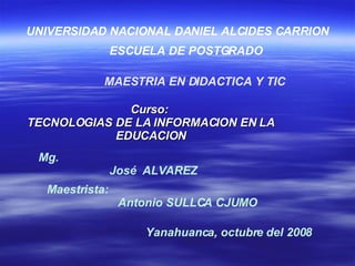 Curso:  TECNOLOGIAS DE LA INFORMACION EN LA EDUCACION UNIVERSIDAD NACIONAL DANIEL ALCIDES CARRION ESCUELA DE POSTGRADO Mg.   José  ALVAREZ MAESTRIA EN DIDACTICA Y TIC Maestrista:  Antonio SULLCA CJUMO   Yanahuanca, octubre del 2008   