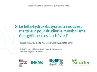 p. 1
Le béta-hydroxybutyrate, un nouveau
marqueur pour étudier le métabolisme
énergétique chez la chèvre ?
Isabelle PALHIERE, INRAE, UMR GenPhySE, UMT STAR
INRAE : Rachel Rupp, José Pires, P3R Bourges
idele : Marjorie Chassier
Webinaire UMT PSR et OMACAP, 10 octobre 2022
 