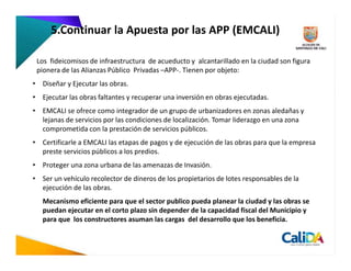 5.Continuar la Apuesta por las APP (EMCALI)

 Los fideicomisos de infraestructura de acueducto y alcantarillado en la ciudad son figura
 pionera de las Alianzas Público Privadas –APP-. Tienen por objeto:
• Diseñar y Ejecutar las obras.
• Ejecutar las obras faltantes y recuperar una inversión en obras ejecutadas.
• EMCALI se ofrece como integrador de un grupo de urbanizadores en zonas aledañas y
  lejanas de servicios por las condiciones de localización. Tomar liderazgo en una zona
  comprometida con la prestación de servicios públicos.
• Certificarle a EMCALI las etapas de pagos y de ejecución de las obras para que la empresa
  preste servicios públicos a los predios.
• Proteger una zona urbana de las amenazas de Invasión.
• Ser un vehículo recolector de dineros de los propietarios de lotes responsables de la
  ejecución de las obras.
   Mecanismo eficiente para que el sector publico pueda planear la ciudad y las obras se
   puedan ejecutar en el corto plazo sin depender de la capacidad fiscal del Municipio y
   para que los constructores asuman las cargas del desarrollo que los beneficia.
 