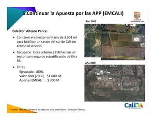 5.Continuar la Apuesta por las APP (EMCALI)
                                                                          Año 2005



 Colector Alterno Pance:
      Construir el colector sanitario de 3.601 ml
      para habilitar un sector del sur de Cali sin
      acceso al servicio.
      Recuperar lotes urbanos (118 has) en un
      sector con rango de estratificación de E4 a
      E6.
                                                                      Año 2008
      Cifras
        Ejecutado: 100%.
        Valor obra (2006): $1.600 M.
        Aportes EMCALI : $ 300 M.




Fuente: EMCALI- Gerencia Acueducto y Alcantarillado - Dirección Técnica
 