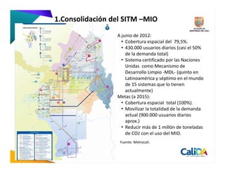 1.Consolidación del SITM –MIO
                 A junio de 2012:
                   • Cobertura espacial del 79,5%.
                   • 430.000 usuarios diarios (casi el 50%
                     de la demanda total)
                   • Sistema certificado por las Naciones
                     Unidas como Mecanismo de
                     Desarrollo Limpio -MDL- (quinto en
                     Latinoamérica y séptimo en el mundo
                     de 15 sistemas que lo tienen
                     actualmente)
                 Metas (a 2015):
                   • Cobertura espacial total (100%).
                   • Movilizar la totalidad de la demanda
                     actual (900.000 usuarios diarios
                     aprox.)
                   • Reducir más de 1 millón de toneladas
                     de CO2 con el uso del MIO.
                  Fuente: Metrocali.
 