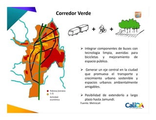 Corredor Verde




                       Integrar componentes de buses con
                       tecnologia limpia, avenidas para
                       bicicletas y mejoramiento de
                       espacio público.

                        Generar un eje central en la ciudad
                       que promueva el transporte y
                       crecimiento urbano sostenible y
                       espacios urbanos ambientalmente
                       amigables.
Pobreza (estratos
1-2)
Actividad
                       Posibilidad de extenderlo a largo
económica              plazo hasta Jamundí.
                    Fuente: Metrocali
 