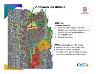 2.Renovación Urbana



                  2012-2036
        PM        Zonas de inversión:
1                    Transformación urbana del Centro
                     Global y zona industrial en vaciamiento,
                     vinculada al Parque Metropolitano
                     Ecociudad Navarro
                     Zona de Expansión



             2   SITM como estructurador del cambio
                    Aprovechar las estructura existente.
                    Desarrollar nuevos corredores.
                    Corredor verde de movilidad como eje
                    que estructura el cambio urbanístico.

    3
 
