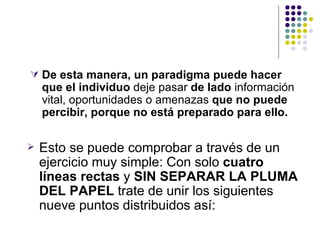  De esta manera, un paradigma puede hacer
    que el individuo deje pasar de lado información
    vital, oportunidades o amenazas que no puede
    percibir, porque no está preparado para ello.

   Esto se puede comprobar a través de un
    ejercicio muy simple: Con solo cuatro
    líneas rectas y SIN SEPARAR LA PLUMA
    DEL PAPEL trate de unir los siguientes
    nueve puntos distribuidos así:
 
