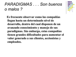 PARADIGMAS . . . Son buenos
o malos ?
 Es frecuente observar como las compañías
 llegan hasta un determinado nivel de
 desarrollo, dentro del cual disponen de un
 avanzado conocimiento y manejo de sus
 paradigmas. Sin embargo, estas compañías
 tienen grandes dificultades para aumentar el
 valor generado a sus clientes, accionistas y
 empleados.
 