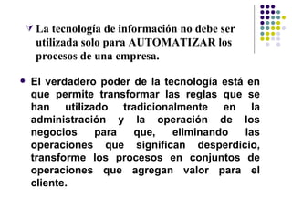  La tecnología de información no debe ser
    utilizada solo para AUTOMATIZAR los
    procesos de una empresa.

   El verdadero poder de la tecnología está en
    que permite transformar las reglas que se
    han utilizado tradicionalmente en la
    administración y la operación de los
    negocios    para   que,    eliminando   las
    operaciones que significan desperdicio,
    transforme los procesos en conjuntos de
    operaciones que agregan valor para el
    cliente.
 